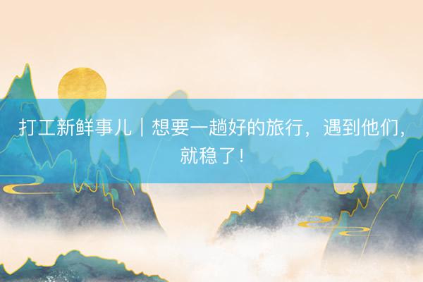 打工新鲜事儿｜想要一趟好的旅行，遇到他们，就稳了！