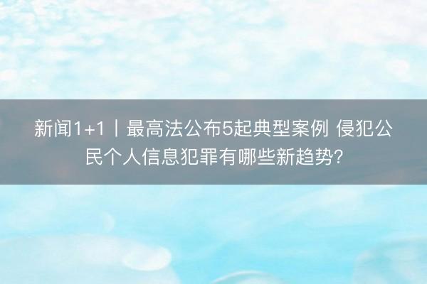 新闻1+1丨最高法公布5起典型案例 侵犯公民个人信息犯罪有哪些新趋势？